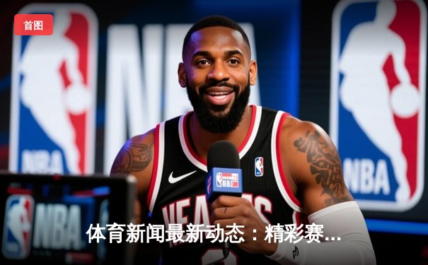 体育新闻最新动态：精彩赛事回顾