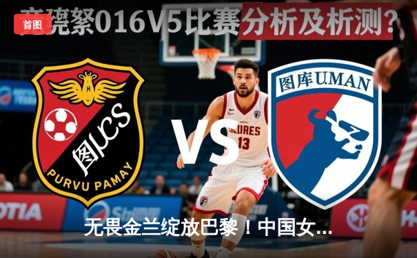 无畏金兰绽放巴黎！中国女篮加时险胜日本 夺奥运小组赛关键胜利