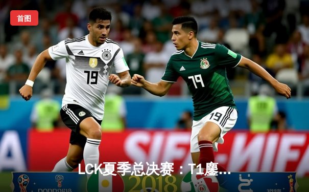 LCK夏季总决赛：T1鏖战五局力克Gen.G 成功卫冕联赛冠军