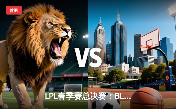 LPL春季赛总决赛：BLG鏖战五局力克JDG，Elk超神霞锁定FMVP