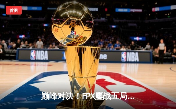 巅峰对决！FPX鏖战五局险胜EDG，LPL夏季赛总决赛上演惊天逆转
