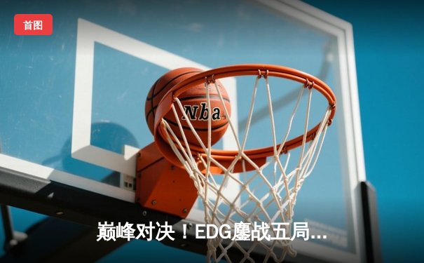 巅峰对决！EDG鏖战五局险胜GEN，昂首挺进英雄联盟全球总决赛四强