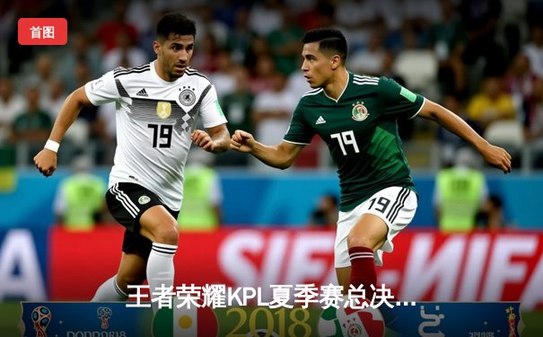 王者荣耀KPL夏季赛总决赛巅峰对决：狼队4:3险胜eStarPro，Fly斩获第七个FMVP