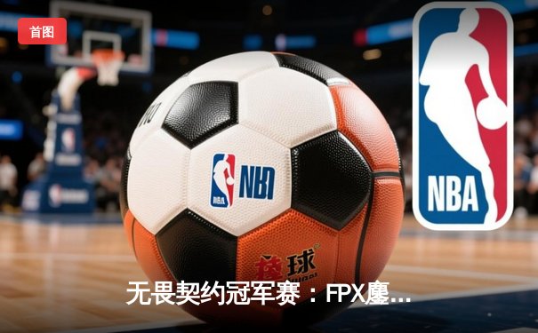 无畏契约冠军赛：FPX鏖战五局力克DRX，中国战队首夺全球总冠军